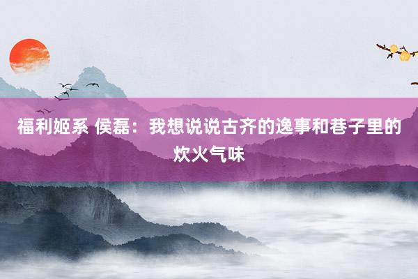 福利姬系 侯磊：我想说说古齐的逸事和巷子里的炊火气味