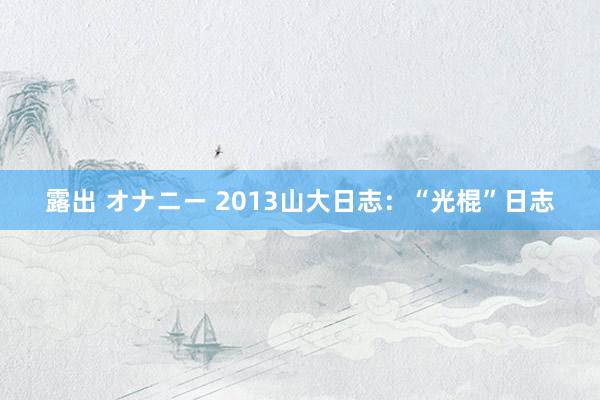 露出 オナニー 2013山大日志：“光棍”日志