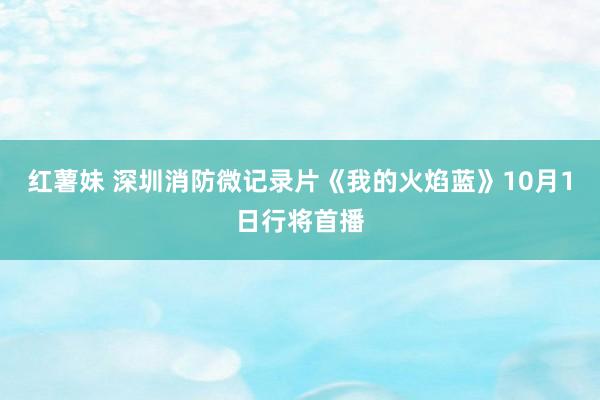 红薯妹 深圳消防微记录片《我的火焰蓝》10月1日行将首播