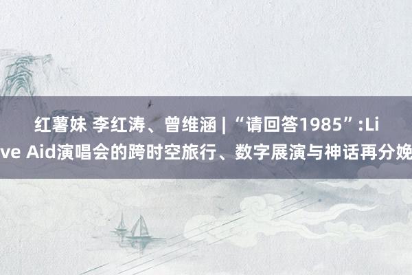 红薯妹 李红涛、曾维涵 | “请回答1985”:Live Aid演唱会的跨时空旅行、数字展演与神话再分娩