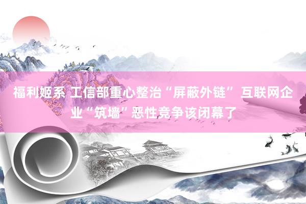 福利姬系 工信部重心整治“屏蔽外链” 互联网企业“筑墙”恶性竞争该闭幕了