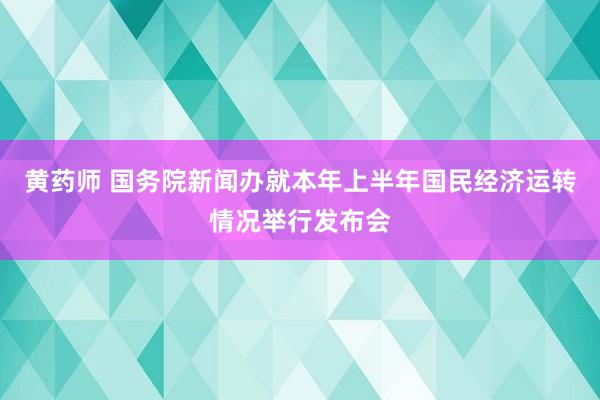 黄药师 国务院新闻办就本年上半年国民经济运转情况举行发布会