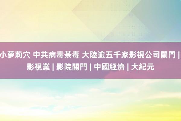 小萝莉穴 中共病毒荼毒 大陸逾五千家影視公司關門 | 影視業 | 影院關門 | 中國經濟 | 大紀元