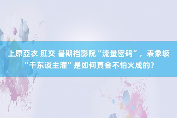 上原亞衣 肛交 暑期档影院“流量密码”，表象级“千东谈主灌”是如何真金不怕火成的？