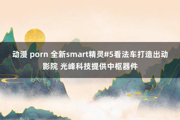 动漫 porn 全新smart精灵#5看法车打造出动影院 光峰科技提供中枢器件