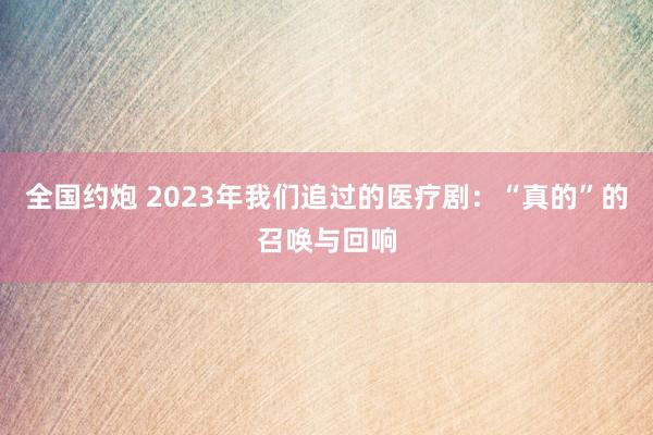 全国约炮 2023年我们追过的医疗剧：“真的”的召唤与回响