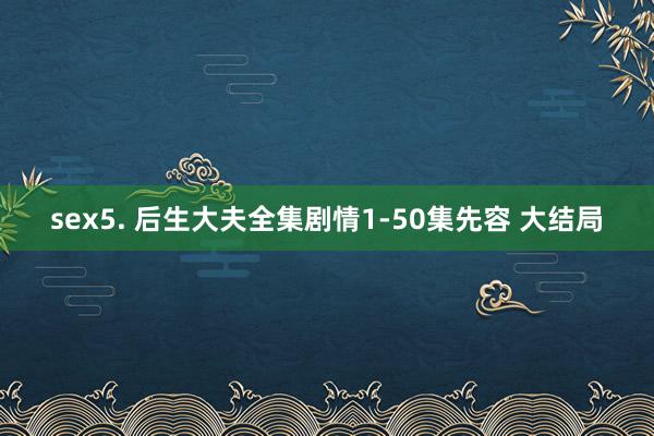 sex5. 后生大夫全集剧情1-50集先容 大结局