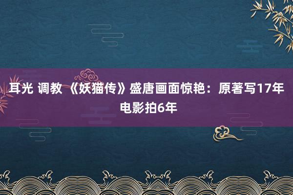 耳光 调教 《妖猫传》盛唐画面惊艳：原著写17年 电影拍6年