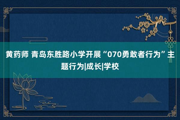 黄药师 青岛东胜路小学开展“070勇敢者行为”主题行为|成长|学校