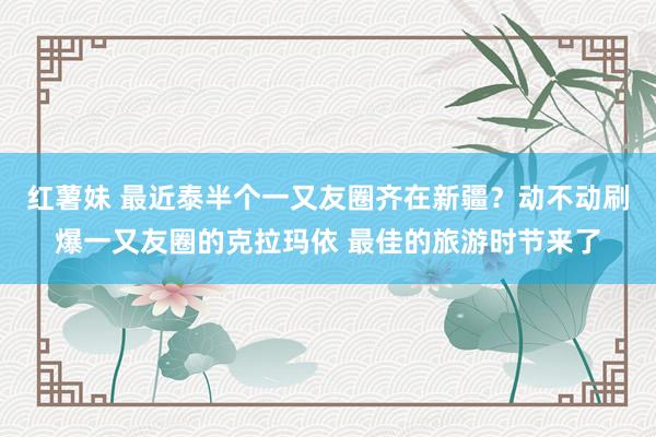 红薯妹 最近泰半个一又友圈齐在新疆？动不动刷爆一又友圈的克拉玛依 最佳的旅游时节来了