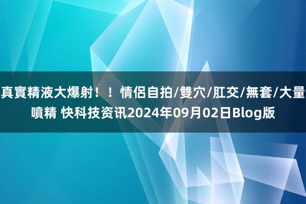 真實精液大爆射！！情侶自拍/雙穴/肛交/無套/大量噴精 快科技资讯2024年09月02日Blog版