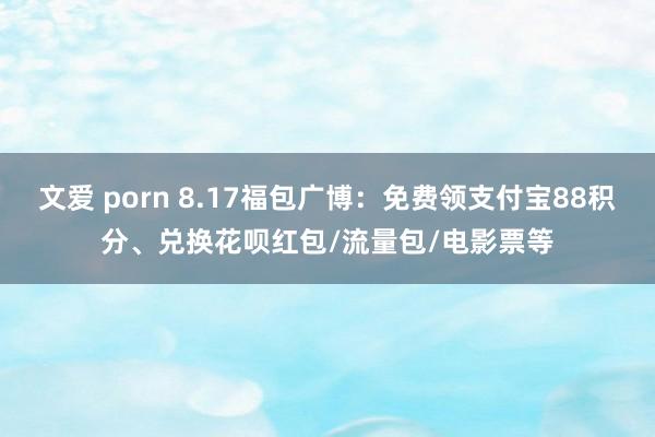 文爱 porn 8.17福包广博：免费领支付宝88积分、兑换花呗红包/流量包/电影票等