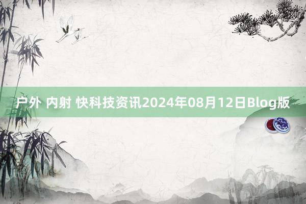 户外 内射 快科技资讯2024年08月12日Blog版