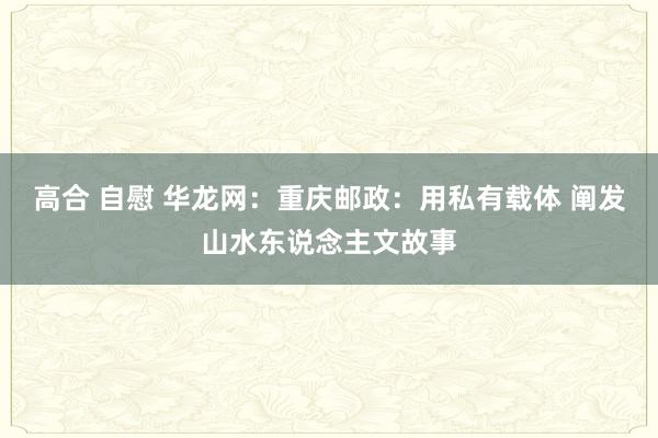 高合 自慰 华龙网：重庆邮政：用私有载体 阐发山水东说念主文故事