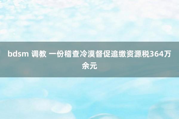 bdsm 调教 一份稽查冷漠督促追缴资源税364万余元