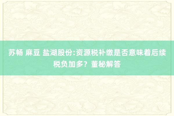 苏畅 麻豆 盐湖股份:资源税补缴是否意味着后续税负加多？董秘解答