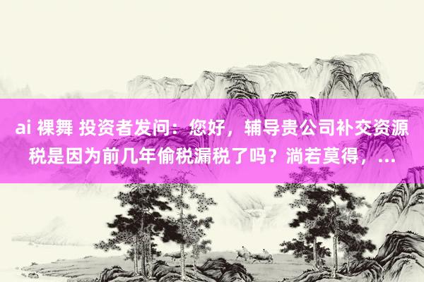 ai 裸舞 投资者发问：您好，辅导贵公司补交资源税是因为前几年偷税漏税了吗？淌若莫得，...