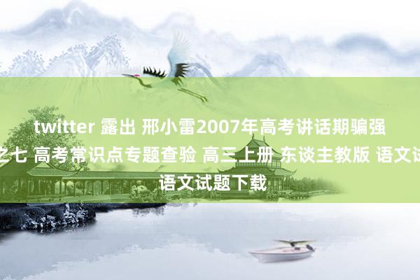 twitter 露出 邢小雷2007年高考讲话期骗强化查验之七 高考常识点专题查验 高三上册 东谈主