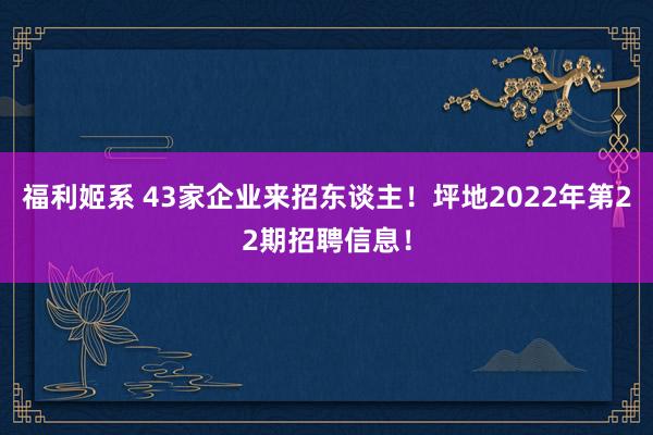 福利姬系 43家企业来招东谈主！坪地2022年第22期招聘信息！