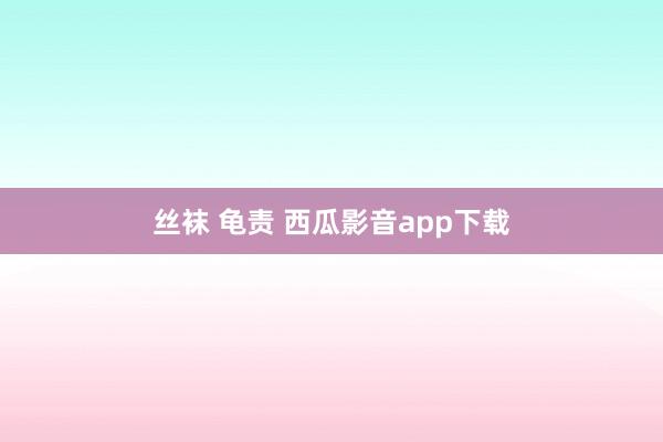 丝袜 龟责 西瓜影音app下载