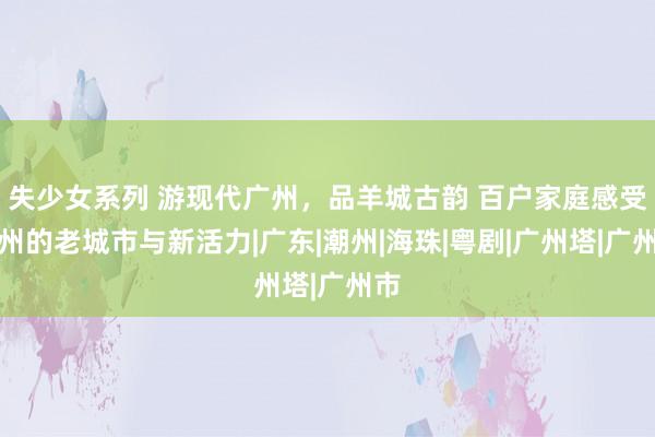 失少女系列 游现代广州，品羊城古韵 百户家庭感受广州的老城市与新活力|广东|潮州|海珠|粤剧|广州塔|广州市