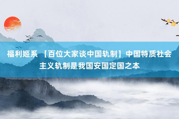 福利姬系 【百位大家谈中国轨制】中国特质社会主义轨制是我国安国定国之本