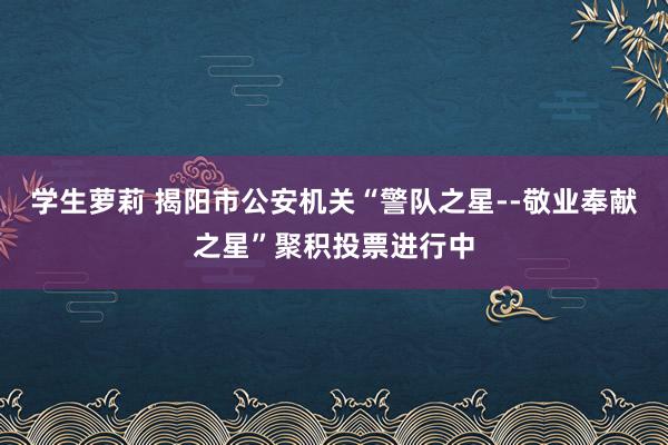 学生萝莉 揭阳市公安机关“警队之星--敬业奉献之星”聚积投票进行中