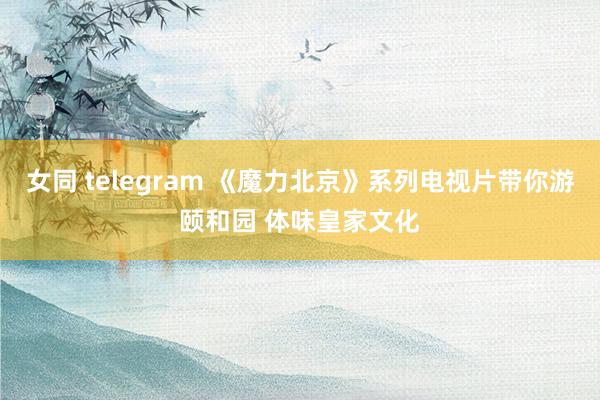 女同 telegram 《魔力北京》系列电视片带你游颐和园 体味皇家文化