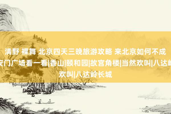 清野 裸舞 北京四天三晚旅游攻略 来北京如何不成去天安门广场看一看|香山|颐和园|故宫角楼|当然欢叫|八达岭长城