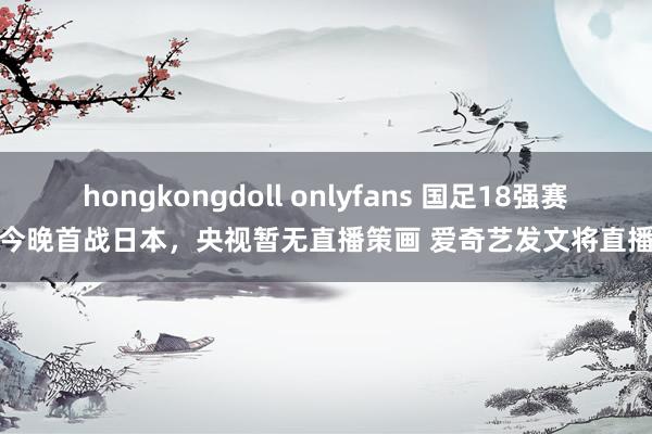 hongkongdoll onlyfans 国足18强赛今晚首战日本，央视暂无直播策画 爱奇艺发文将直播